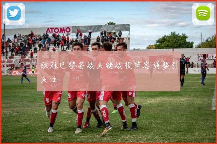 欧冠巴黎备战关键战役阵容调整引关注