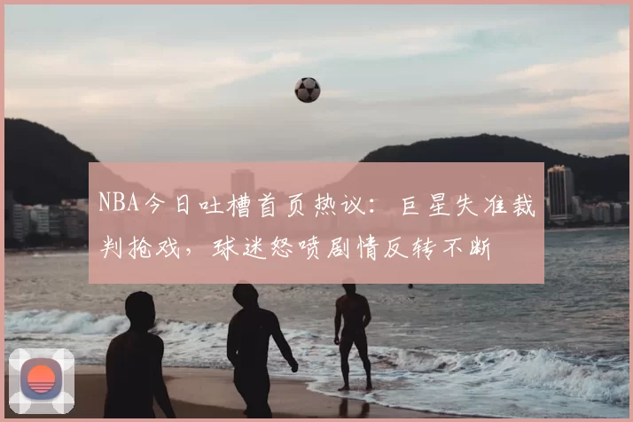 NBA今日吐槽首页热议：巨星失准裁判抢戏，球迷怒喷剧情反转不断