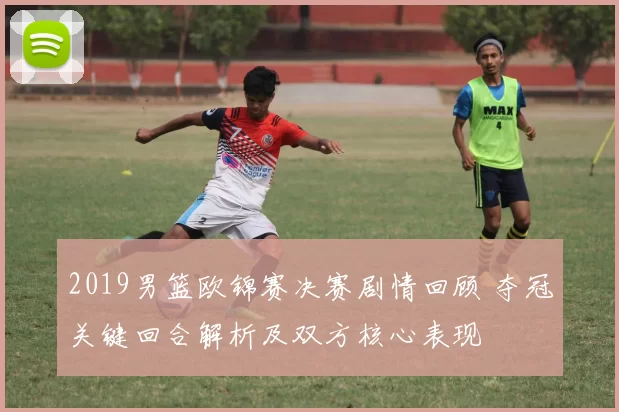 2019男篮欧锦赛决赛剧情回顾 夺冠关键回合解析及双方核心表现