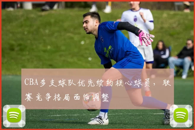 CBA多支球队优先续约核心球员,联赛竞争格局面临调整