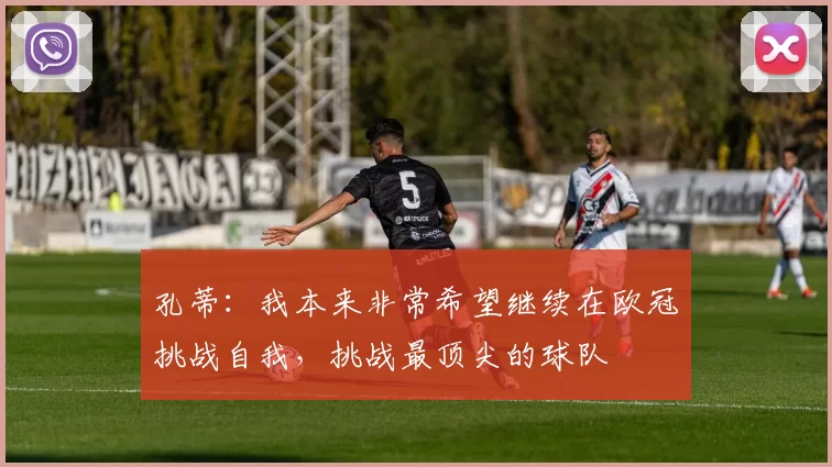 孔蒂：我本来非常希望继续在欧冠挑战自我，挑战最顶尖的球队