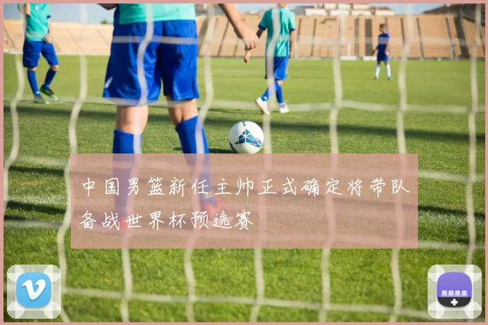 中国男篮新任主帅正式确定将带队备战世界杯预选赛