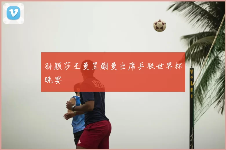 孙颖莎王曼昱蒯曼出席乒联世界杯晚宴