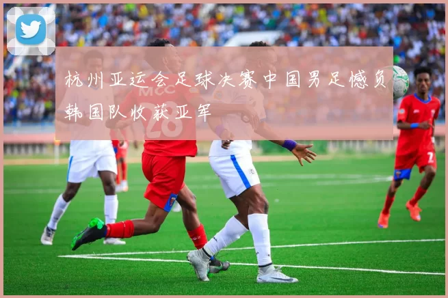 杭州亚运会足球决赛中国男足憾负韩国队收获亚军