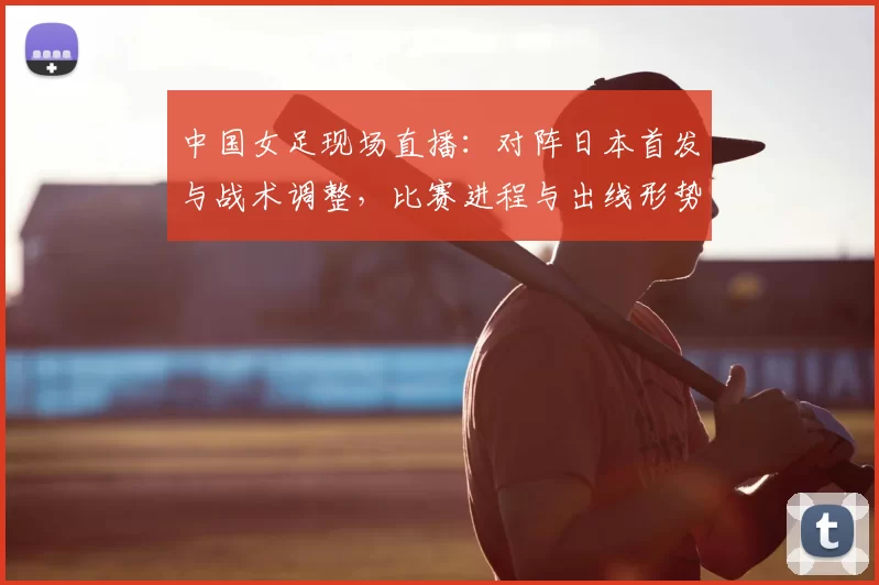 中国女足现场直播：对阵日本首发与战术调整，比赛进程与出线形势看点