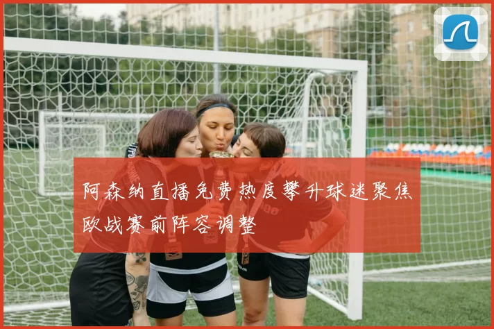 阿森纳直播免费热度攀升球迷聚焦欧战赛前阵容调整