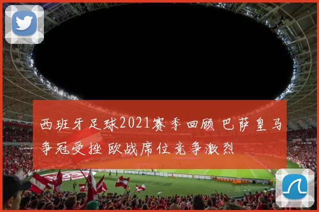 西班牙足球2021赛季回顾 巴萨皇马争冠受挫 欧战席位竞争激烈