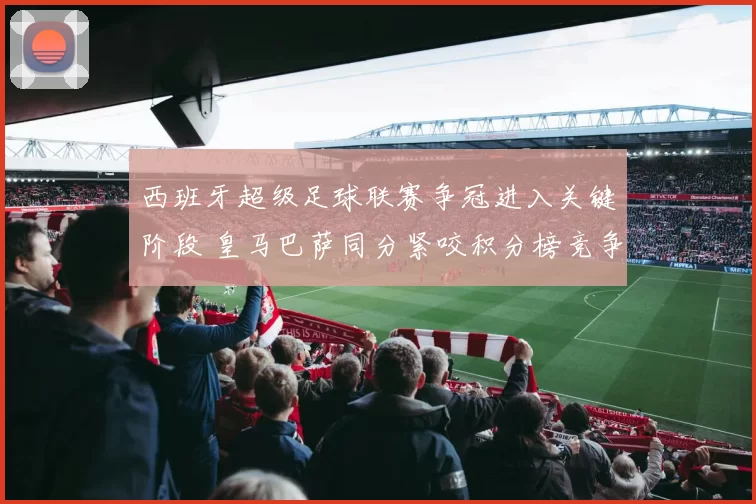 西班牙超级足球联赛争冠进入关键阶段 皇马巴萨同分紧咬积分榜竞争加剧