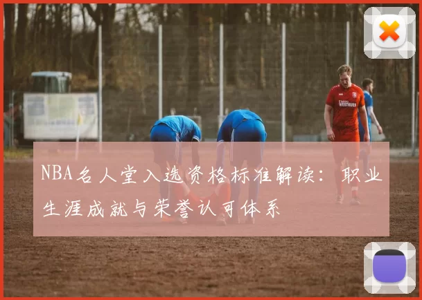 NBA名人堂入选资格标准解读：职业生涯成就与荣誉认可体系