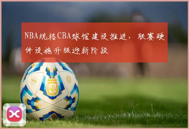 NBA规格CBA球馆建设推进,联赛硬件设施升级迎新阶段