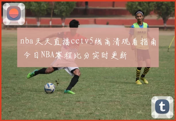 nba天天直播cctv5线高清观看指南 今日NBA赛程比分实时更新