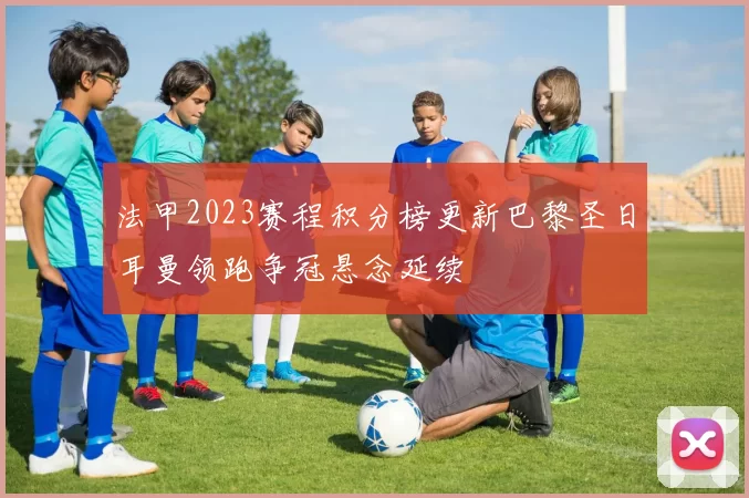 法甲2023赛程积分榜更新巴黎圣日耳曼领跑争冠悬念延续