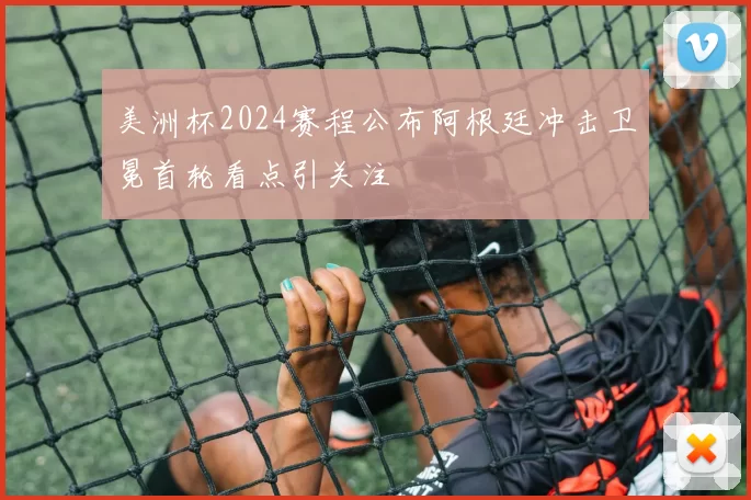 美洲杯2024赛程公布阿根廷冲击卫冕首轮看点引关注
