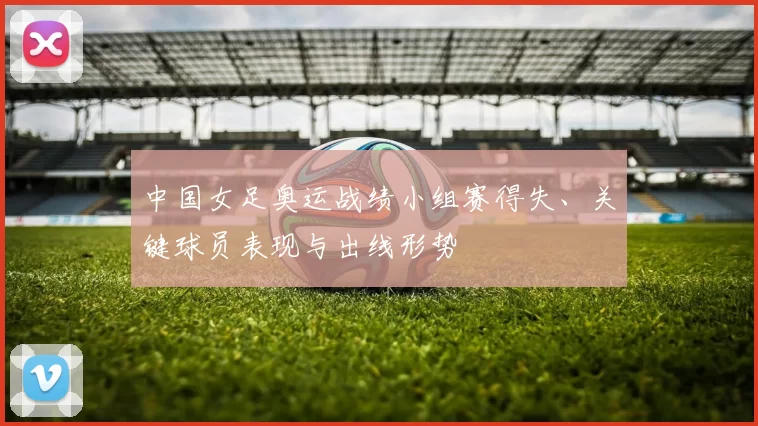 中国女足奥运战绩小组赛得失、关键球员表现与出线形势