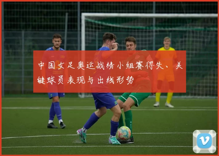 中国女足奥运战绩小组赛得失、关键球员表现与出线形势