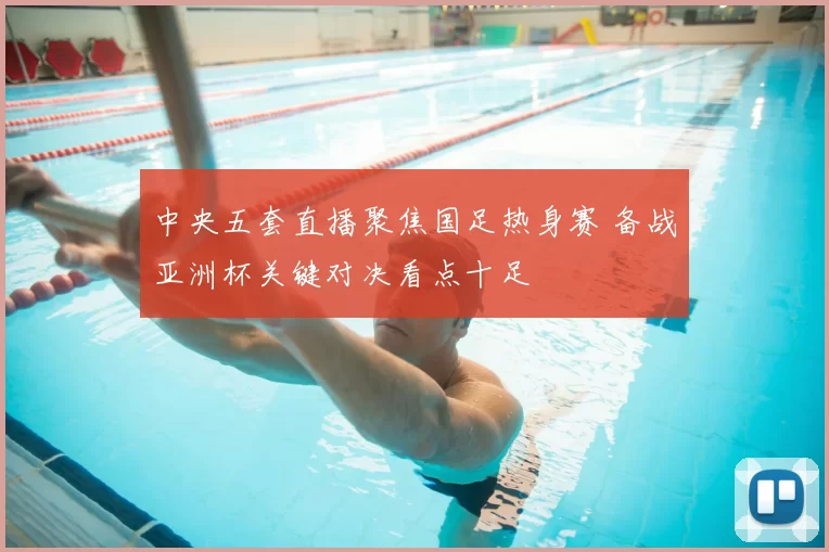 中央五套直播聚焦国足热身赛 备战亚洲杯关键对决看点十足