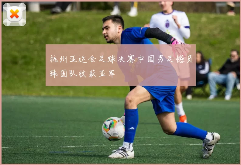 杭州亚运会足球决赛中国男足憾负韩国队收获亚军