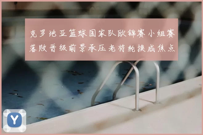 克罗地亚篮球国家队欧锦赛小组赛落败晋级前景承压老将轮换成焦点
