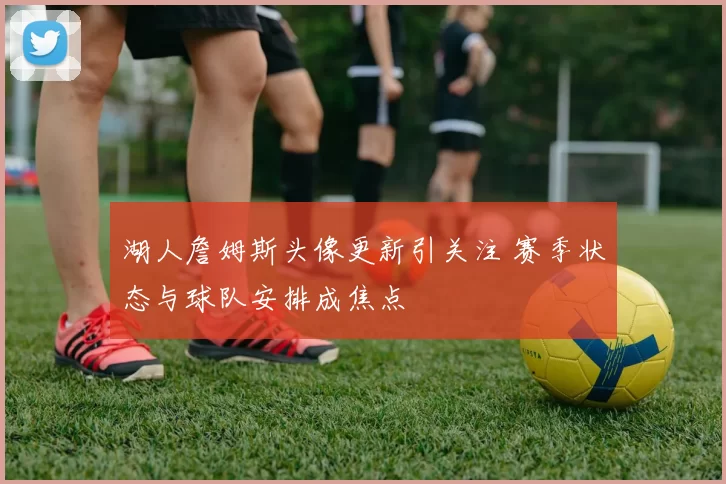 湖人詹姆斯头像更新引关注 赛季状态与球队安排成焦点