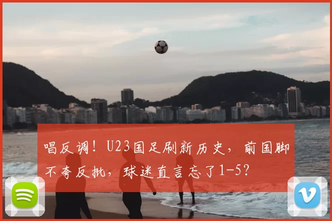 唱反调！U23国足刷新历史，前国脚不夸反批，球迷直言忘了1-5？