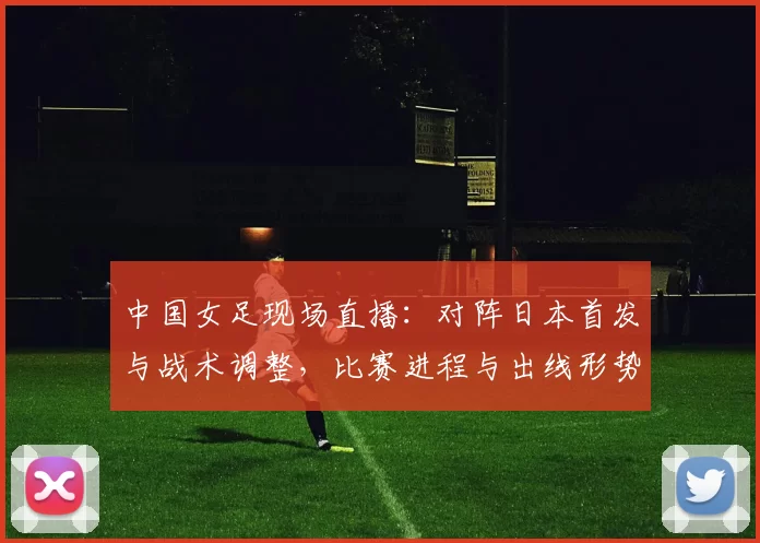 中国女足现场直播：对阵日本首发与战术调整，比赛进程与出线形势看点