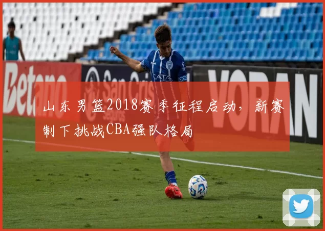 山东男篮2018赛季征程启动,新赛制下挑战CBA强队格局