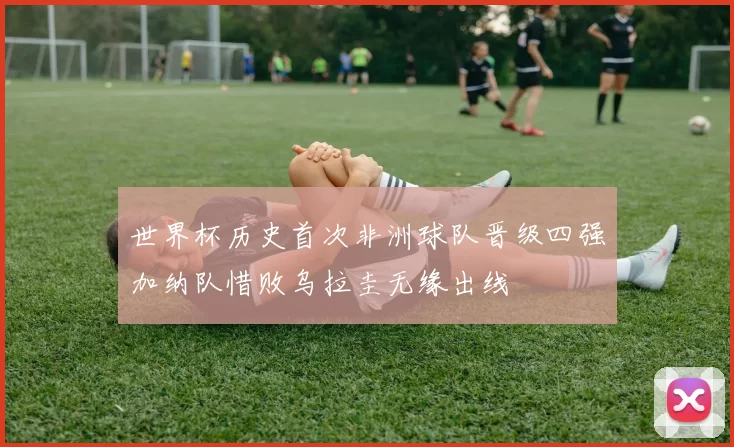 世界杯历史首次非洲球队晋级四强加纳队惜败乌拉圭无缘出线