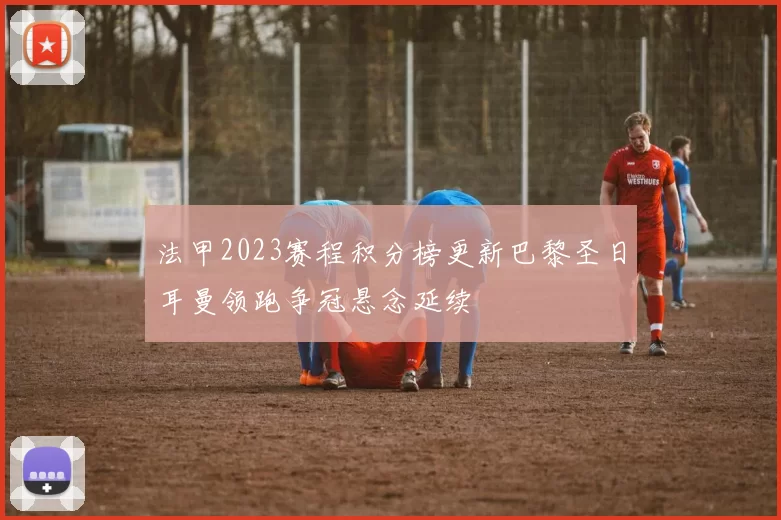 法甲2023赛程积分榜更新巴黎圣日耳曼领跑争冠悬念延续