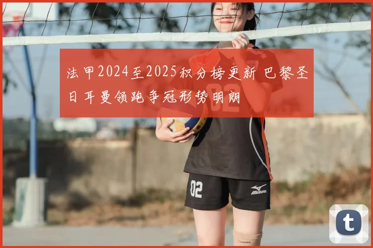 法甲2024至2025积分榜更新 巴黎圣日耳曼领跑争冠形势明朗