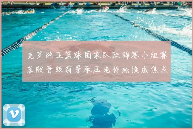 克罗地亚篮球国家队欧锦赛小组赛落败晋级前景承压老将轮换成焦点