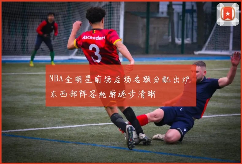 NBA全明星前场后场名额分配出炉 东西部阵容轮廓逐步清晰