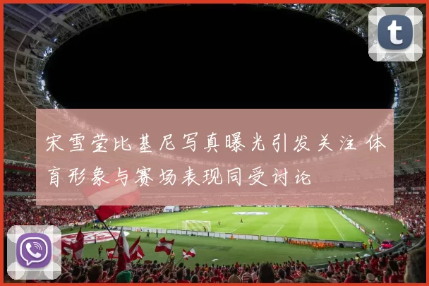 宋雪莹比基尼写真曝光引发关注 体育形象与赛场表现同受讨论