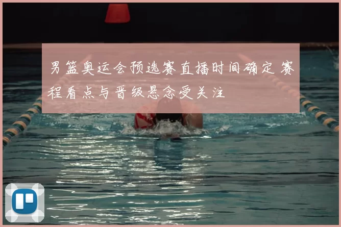 男篮奥运会预选赛直播时间确定 赛程看点与晋级悬念受关注