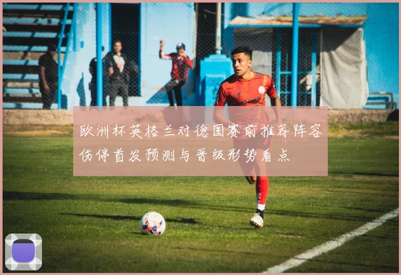 欧洲杯英格兰对德国赛前推荐阵容伤停首发预测与晋级形势看点