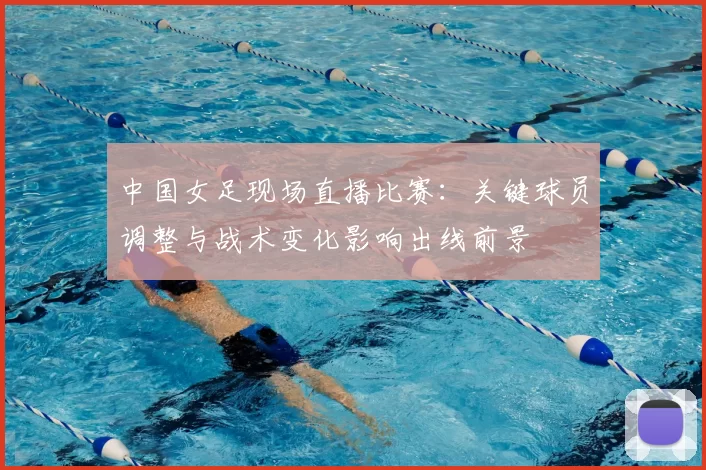 中国女足现场直播比赛：关键球员调整与战术变化影响出线前景