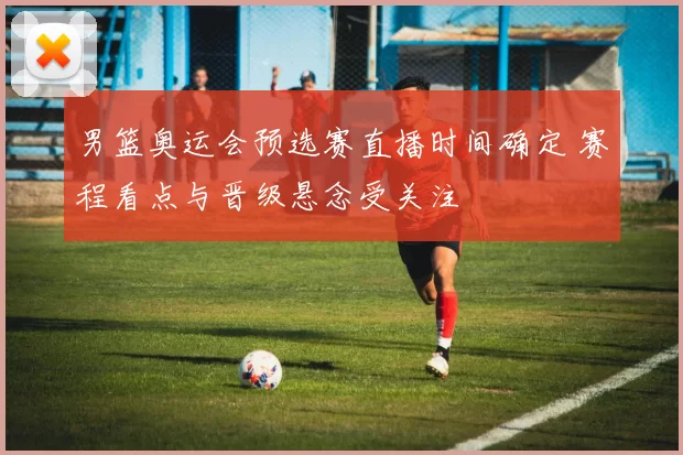 男篮奥运会预选赛直播时间确定 赛程看点与晋级悬念受关注