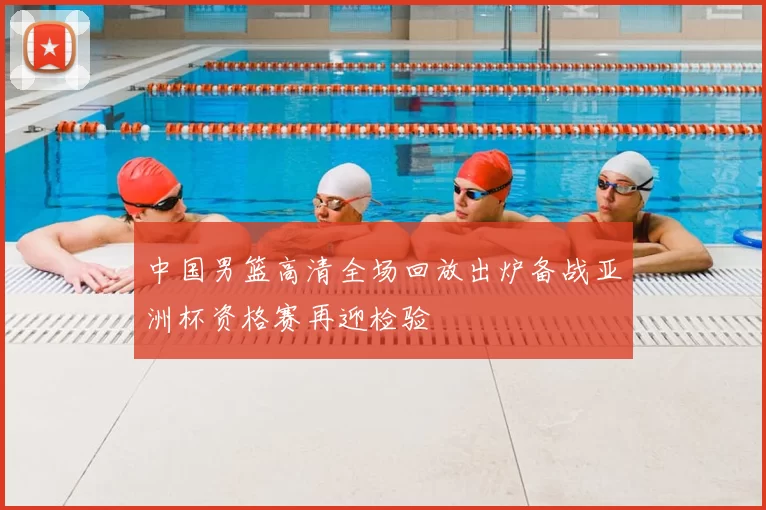中国男篮高清全场回放出炉备战亚洲杯资格赛再迎检验