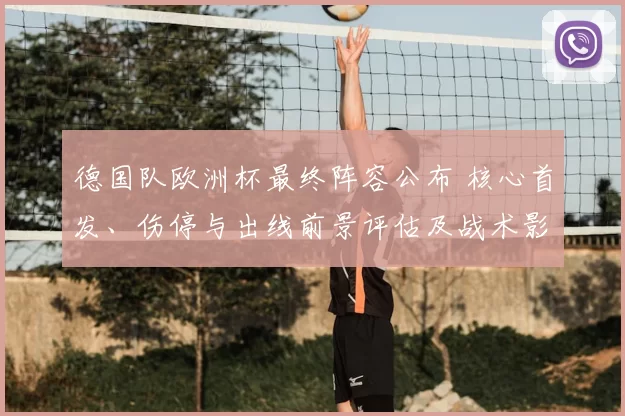 德国队欧洲杯最终阵容公布 核心首发、伤停与出线前景评估及战术影响