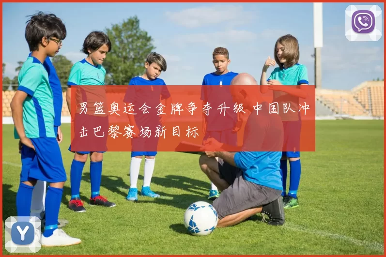 男篮奥运会金牌争夺升级 中国队冲击巴黎赛场新目标