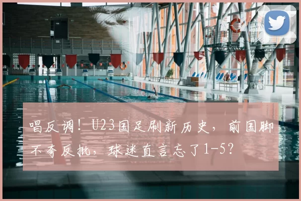 唱反调！U23国足刷新历史，前国脚不夸反批，球迷直言忘了1-5？