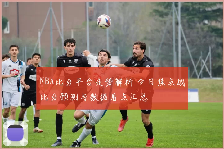 NBA比分平台走势解析 今日焦点战比分预测与数据看点汇总