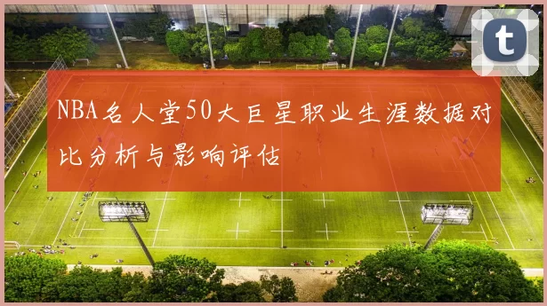 NBA名人堂50大巨星职业生涯数据对比分析与影响评估