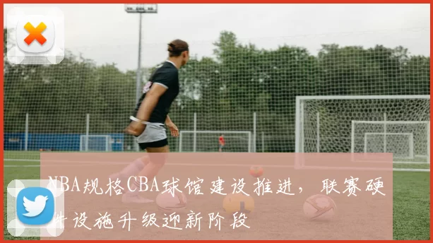 NBA规格CBA球馆建设推进,联赛硬件设施升级迎新阶段