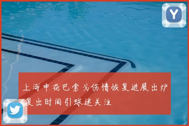 上海申花巴索戈伤情恢复进展出炉 复出时间引球迷关注