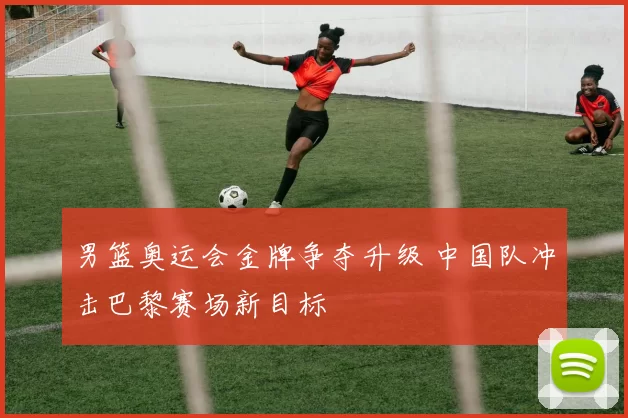 男篮奥运会金牌争夺升级 中国队冲击巴黎赛场新目标