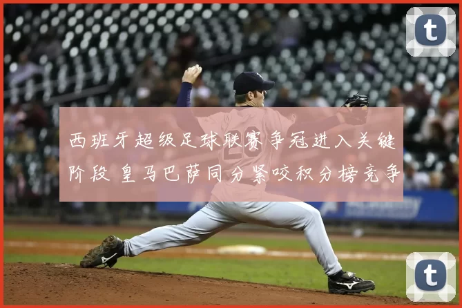 西班牙超级足球联赛争冠进入关键阶段 皇马巴萨同分紧咬积分榜竞争加剧