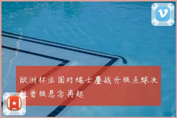 欧洲杯法国对瑞士鏖战升级点球决胜晋级悬念再起