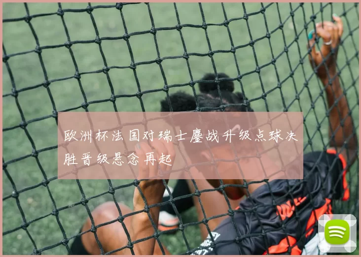 欧洲杯法国对瑞士鏖战升级点球决胜晋级悬念再起