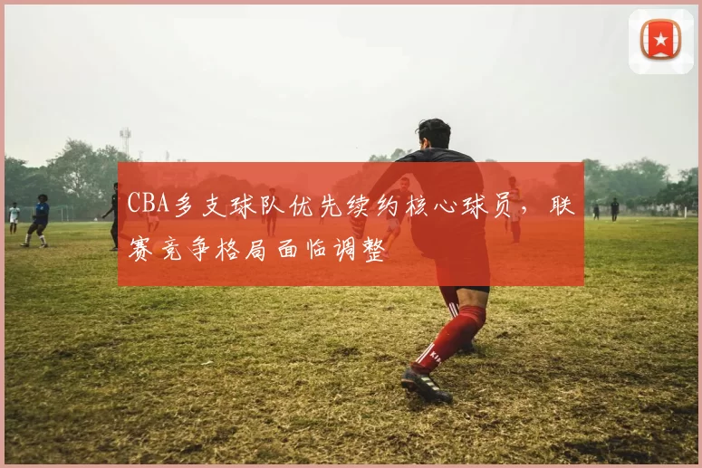 CBA多支球队优先续约核心球员，联赛竞争格局面临调整