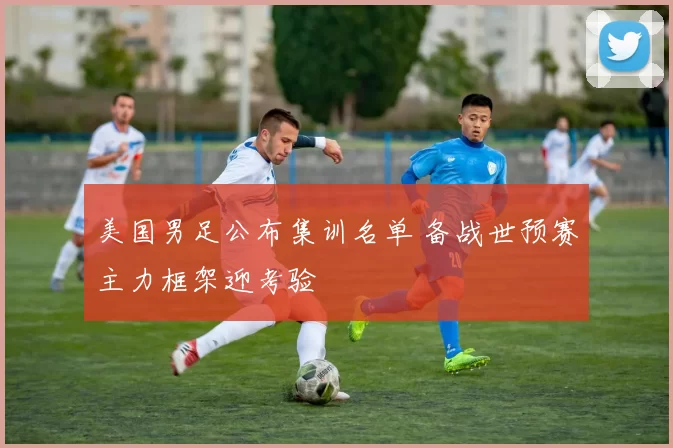 美国男足公布集训名单 备战世预赛主力框架迎考验